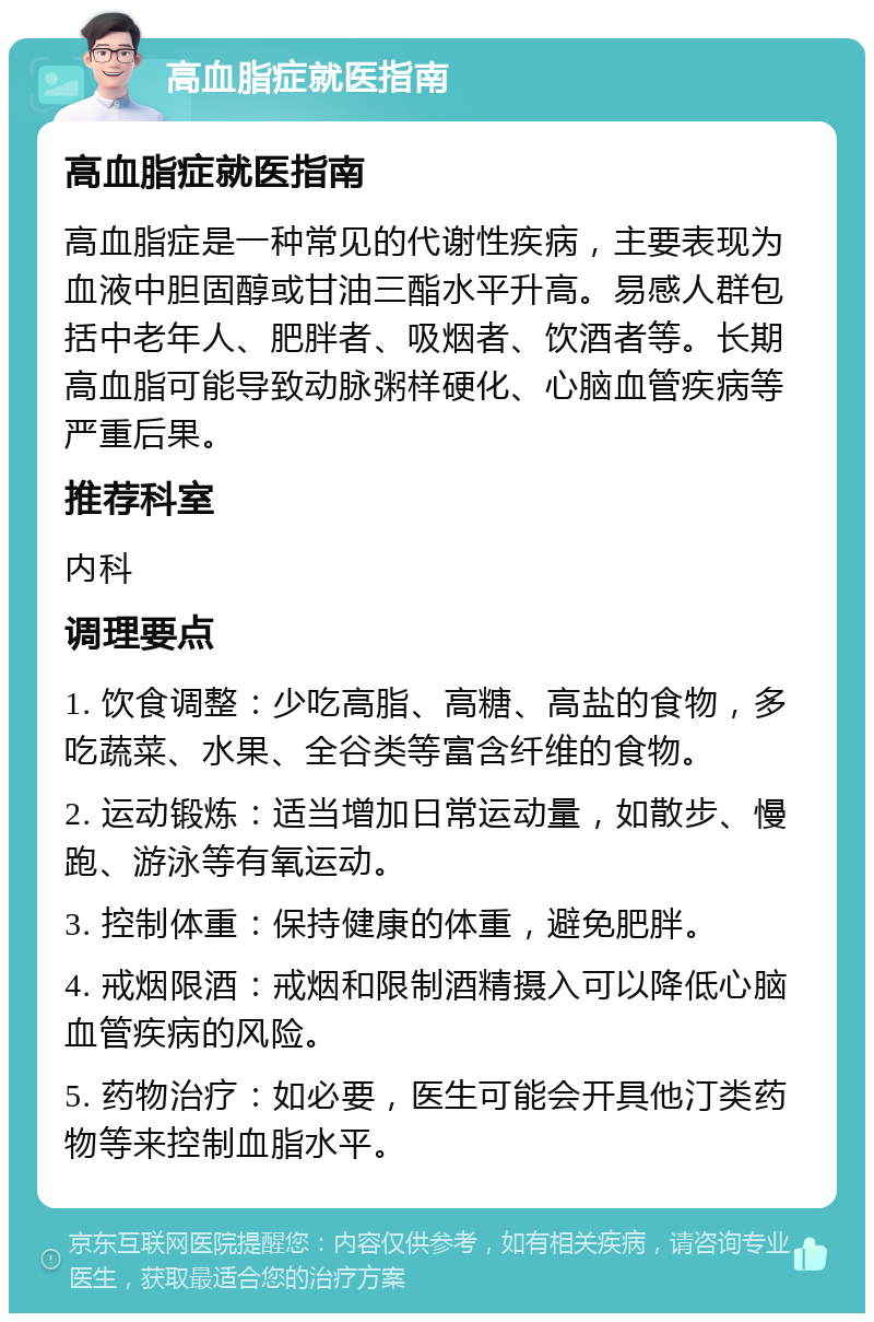 高血脂症就医指南 高血脂症就医指南 高血脂症是一种常见的代谢性疾病，主要表现为血液中胆固醇或甘油三酯水平升高。易感人群包括中老年人、肥胖者、吸烟者、饮酒者等。长期高血脂可能导致动脉粥样硬化、心脑血管疾病等严重后果。 推荐科室 内科 调理要点 1. 饮食调整：少吃高脂、高糖、高盐的食物，多吃蔬菜、水果、全谷类等富含纤维的食物。 2. 运动锻炼：适当增加日常运动量，如散步、慢跑、游泳等有氧运动。 3. 控制体重：保持健康的体重，避免肥胖。 4. 戒烟限酒：戒烟和限制酒精摄入可以降低心脑血管疾病的风险。 5. 药物治疗：如必要，医生可能会开具他汀类药物等来控制血脂水平。