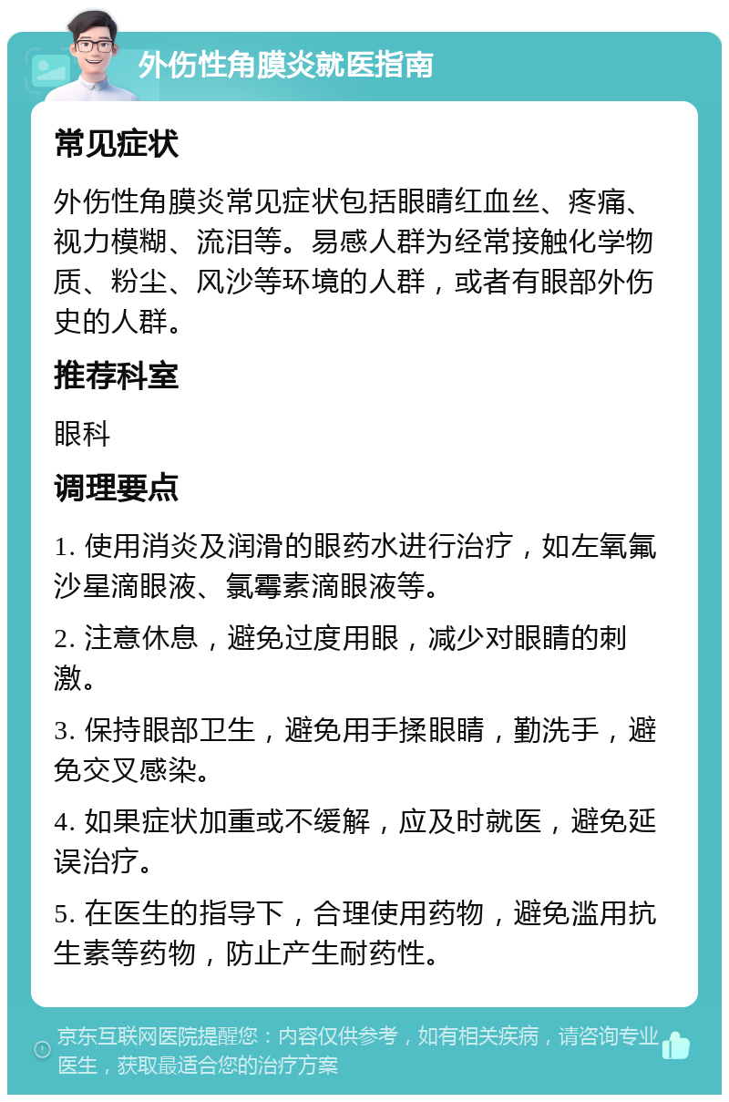 外伤性角膜炎就医指南 常见症状 外伤性角膜炎常见症状包括眼睛红血丝、疼痛、视力模糊、流泪等。易感人群为经常接触化学物质、粉尘、风沙等环境的人群，或者有眼部外伤史的人群。 推荐科室 眼科 调理要点 1. 使用消炎及润滑的眼药水进行治疗，如左氧氟沙星滴眼液、氯霉素滴眼液等。 2. 注意休息，避免过度用眼，减少对眼睛的刺激。 3. 保持眼部卫生，避免用手揉眼睛，勤洗手，避免交叉感染。 4. 如果症状加重或不缓解，应及时就医，避免延误治疗。 5. 在医生的指导下，合理使用药物，避免滥用抗生素等药物，防止产生耐药性。