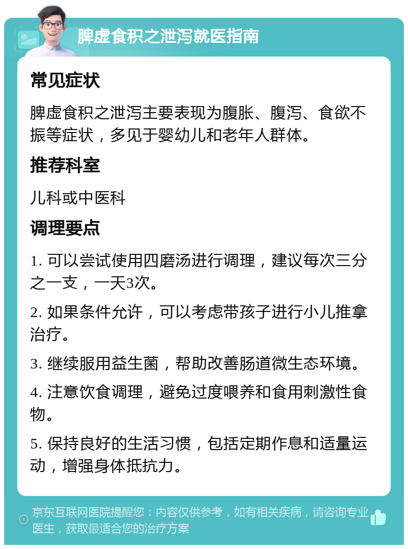 脾虚食积之泄泻就医指南 常见症状 脾虚食积之泄泻主要表现为腹胀、腹泻、食欲不振等症状，多见于婴幼儿和老年人群体。 推荐科室 儿科或中医科 调理要点 1. 可以尝试使用四磨汤进行调理，建议每次三分之一支，一天3次。 2. 如果条件允许，可以考虑带孩子进行小儿推拿治疗。 3. 继续服用益生菌，帮助改善肠道微生态环境。 4. 注意饮食调理，避免过度喂养和食用刺激性食物。 5. 保持良好的生活习惯，包括定期作息和适量运动，增强身体抵抗力。