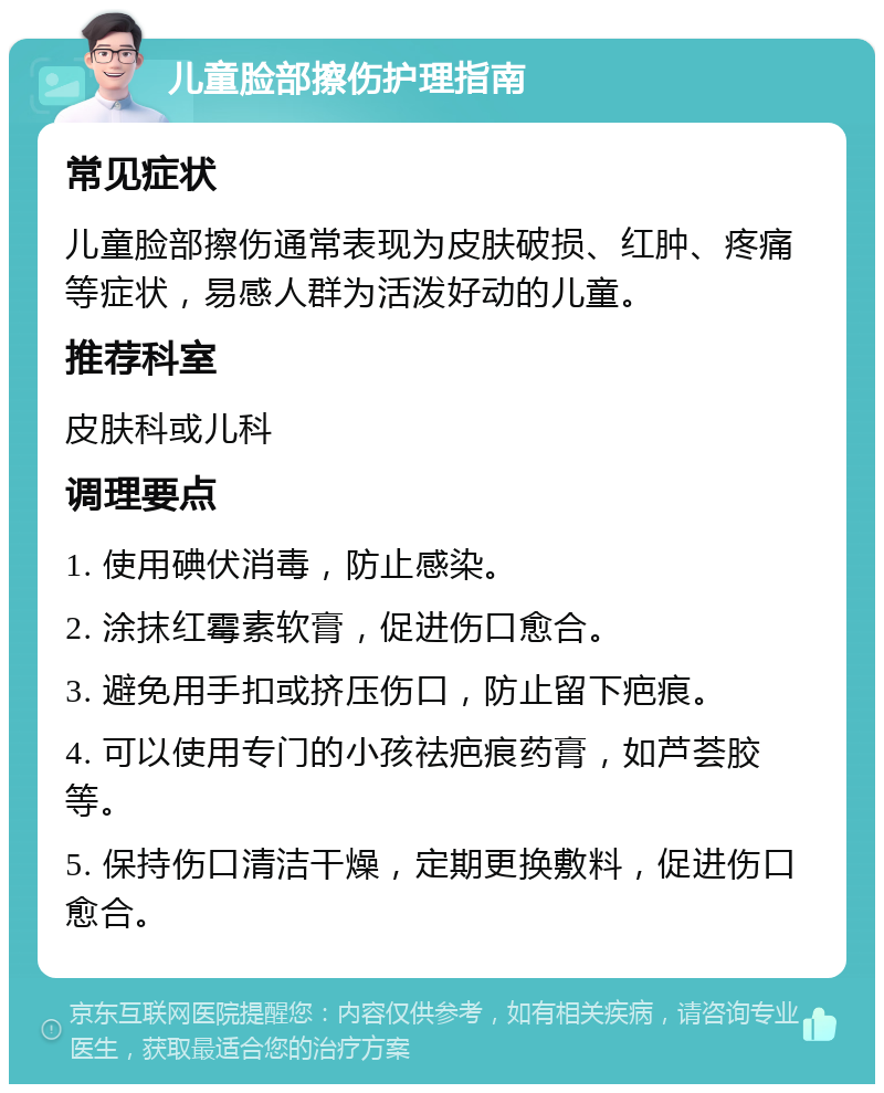 儿童脸部擦伤护理指南 常见症状 儿童脸部擦伤通常表现为皮肤破损、红肿、疼痛等症状，易感人群为活泼好动的儿童。 推荐科室 皮肤科或儿科 调理要点 1. 使用碘伏消毒，防止感染。 2. 涂抹红霉素软膏，促进伤口愈合。 3. 避免用手扣或挤压伤口，防止留下疤痕。 4. 可以使用专门的小孩祛疤痕药膏，如芦荟胶等。 5. 保持伤口清洁干燥，定期更换敷料，促进伤口愈合。