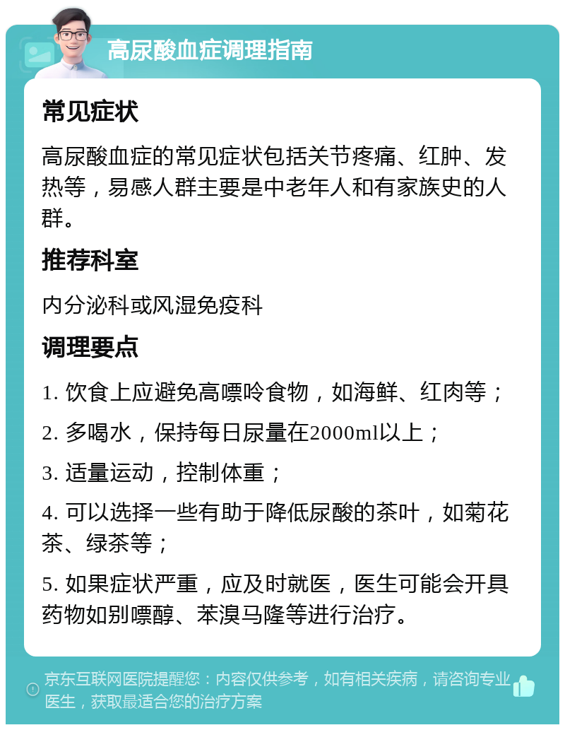 高尿酸血症调理指南 常见症状 高尿酸血症的常见症状包括关节疼痛、红肿、发热等，易感人群主要是中老年人和有家族史的人群。 推荐科室 内分泌科或风湿免疫科 调理要点 1. 饮食上应避免高嘌呤食物，如海鲜、红肉等； 2. 多喝水，保持每日尿量在2000ml以上； 3. 适量运动，控制体重； 4. 可以选择一些有助于降低尿酸的茶叶，如菊花茶、绿茶等； 5. 如果症状严重，应及时就医，医生可能会开具药物如别嘌醇、苯溴马隆等进行治疗。