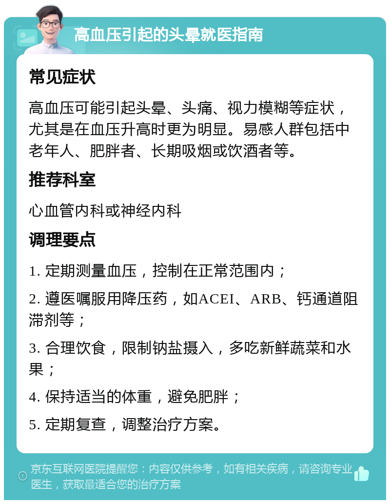 高血压引起的头晕就医指南 常见症状 高血压可能引起头晕、头痛、视力模糊等症状，尤其是在血压升高时更为明显。易感人群包括中老年人、肥胖者、长期吸烟或饮酒者等。 推荐科室 心血管内科或神经内科 调理要点 1. 定期测量血压，控制在正常范围内； 2. 遵医嘱服用降压药，如ACEI、ARB、钙通道阻滞剂等； 3. 合理饮食，限制钠盐摄入，多吃新鲜蔬菜和水果； 4. 保持适当的体重，避免肥胖； 5. 定期复查，调整治疗方案。