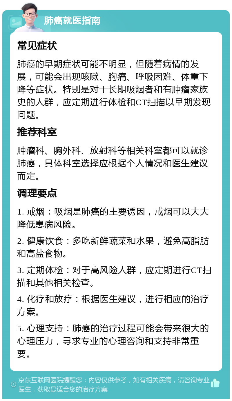 肺癌就医指南 常见症状 肺癌的早期症状可能不明显，但随着病情的发展，可能会出现咳嗽、胸痛、呼吸困难、体重下降等症状。特别是对于长期吸烟者和有肿瘤家族史的人群，应定期进行体检和CT扫描以早期发现问题。 推荐科室 肿瘤科、胸外科、放射科等相关科室都可以就诊肺癌，具体科室选择应根据个人情况和医生建议而定。 调理要点 1. 戒烟：吸烟是肺癌的主要诱因，戒烟可以大大降低患病风险。 2. 健康饮食：多吃新鲜蔬菜和水果，避免高脂肪和高盐食物。 3. 定期体检：对于高风险人群，应定期进行CT扫描和其他相关检查。 4. 化疗和放疗：根据医生建议，进行相应的治疗方案。 5. 心理支持：肺癌的治疗过程可能会带来很大的心理压力，寻求专业的心理咨询和支持非常重要。