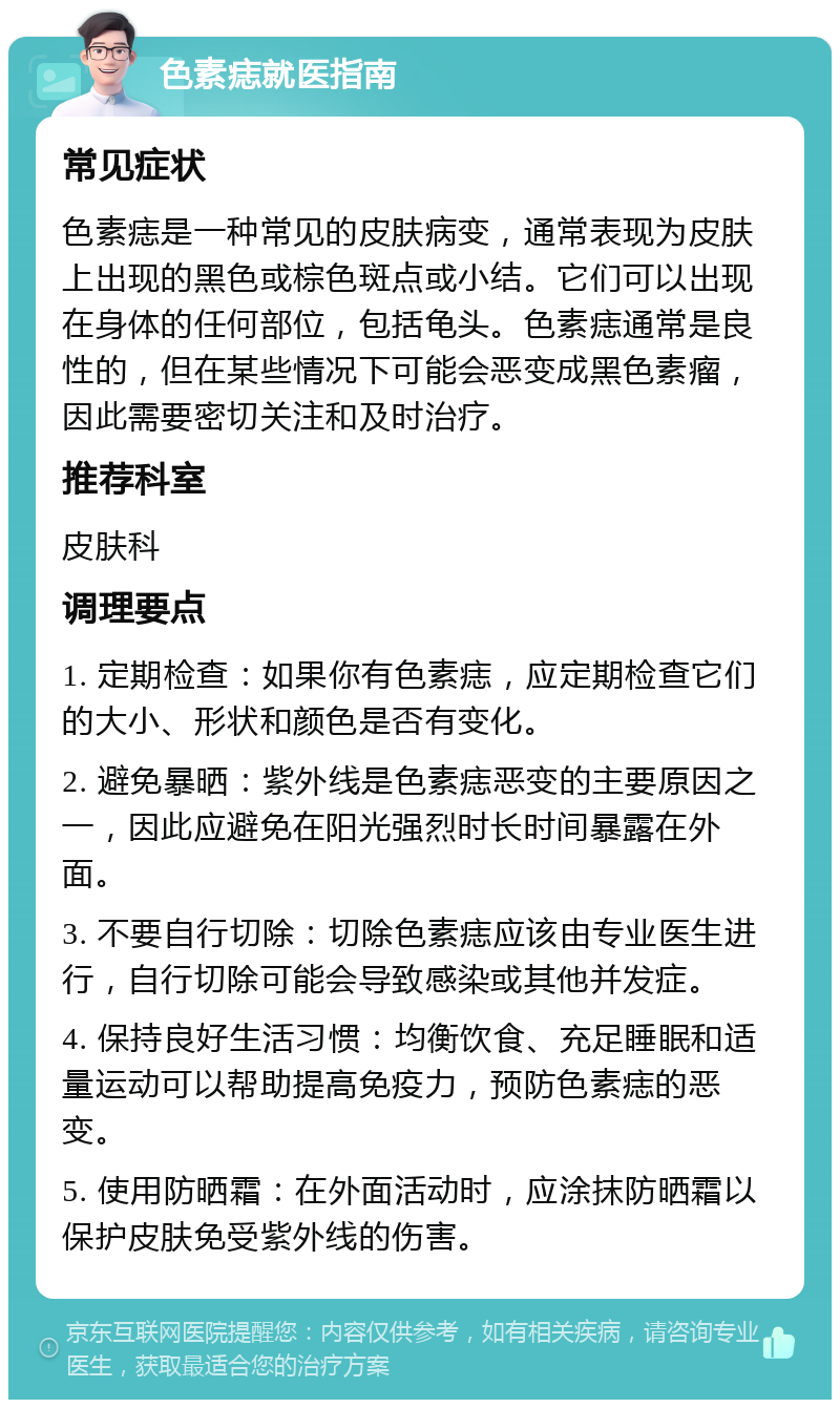 色素痣就医指南 常见症状 色素痣是一种常见的皮肤病变，通常表现为皮肤上出现的黑色或棕色斑点或小结。它们可以出现在身体的任何部位，包括龟头。色素痣通常是良性的，但在某些情况下可能会恶变成黑色素瘤，因此需要密切关注和及时治疗。 推荐科室 皮肤科 调理要点 1. 定期检查：如果你有色素痣，应定期检查它们的大小、形状和颜色是否有变化。 2. 避免暴晒：紫外线是色素痣恶变的主要原因之一，因此应避免在阳光强烈时长时间暴露在外面。 3. 不要自行切除：切除色素痣应该由专业医生进行，自行切除可能会导致感染或其他并发症。 4. 保持良好生活习惯：均衡饮食、充足睡眠和适量运动可以帮助提高免疫力，预防色素痣的恶变。 5. 使用防晒霜：在外面活动时，应涂抹防晒霜以保护皮肤免受紫外线的伤害。