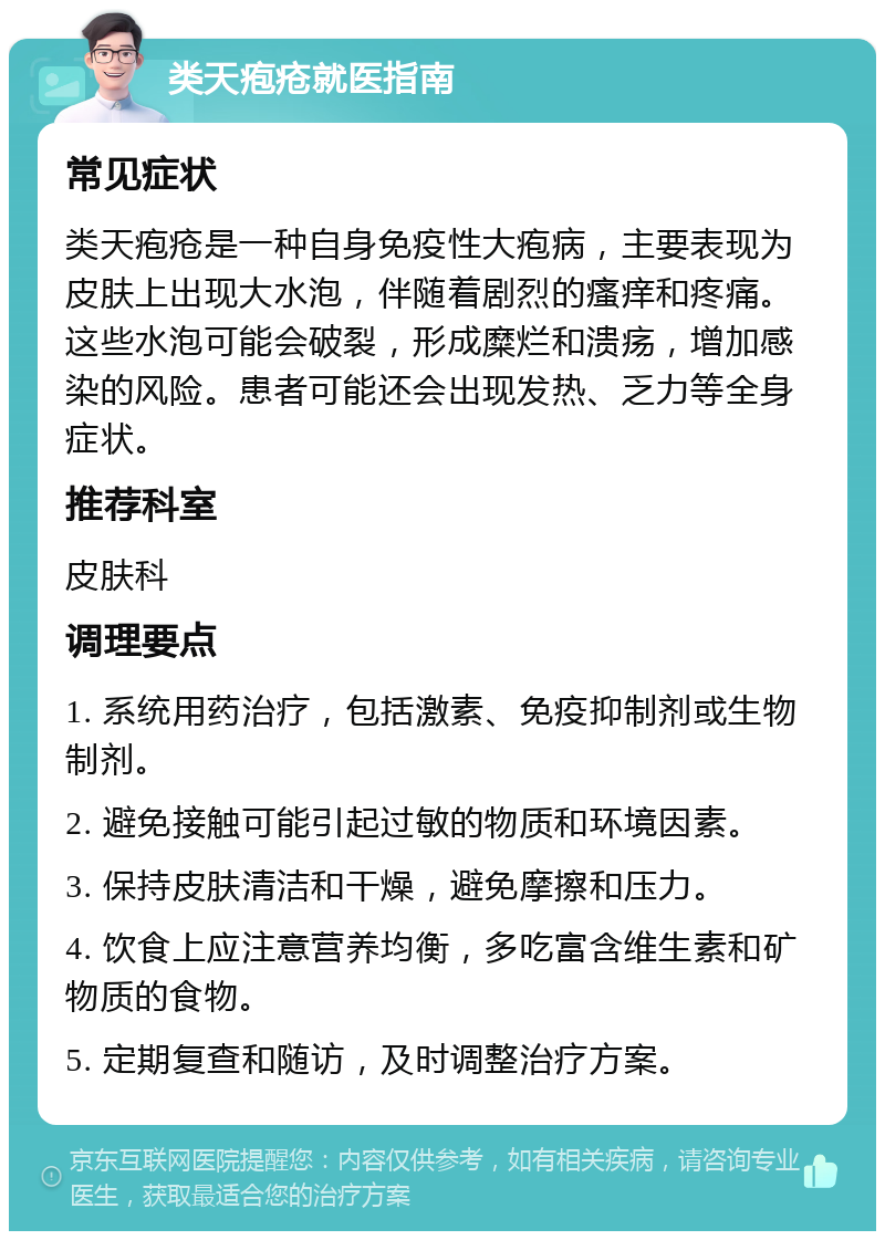 类天疱疮就医指南 常见症状 类天疱疮是一种自身免疫性大疱病，主要表现为皮肤上出现大水泡，伴随着剧烈的瘙痒和疼痛。这些水泡可能会破裂，形成糜烂和溃疡，增加感染的风险。患者可能还会出现发热、乏力等全身症状。 推荐科室 皮肤科 调理要点 1. 系统用药治疗，包括激素、免疫抑制剂或生物制剂。 2. 避免接触可能引起过敏的物质和环境因素。 3. 保持皮肤清洁和干燥，避免摩擦和压力。 4. 饮食上应注意营养均衡，多吃富含维生素和矿物质的食物。 5. 定期复查和随访，及时调整治疗方案。