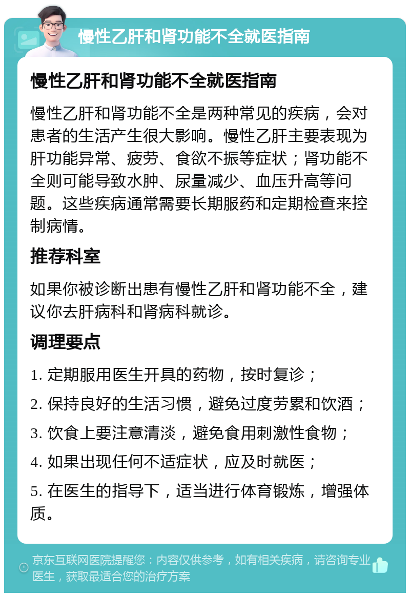 慢性乙肝和肾功能不全就医指南 慢性乙肝和肾功能不全就医指南 慢性乙肝和肾功能不全是两种常见的疾病，会对患者的生活产生很大影响。慢性乙肝主要表现为肝功能异常、疲劳、食欲不振等症状；肾功能不全则可能导致水肿、尿量减少、血压升高等问题。这些疾病通常需要长期服药和定期检查来控制病情。 推荐科室 如果你被诊断出患有慢性乙肝和肾功能不全，建议你去肝病科和肾病科就诊。 调理要点 1. 定期服用医生开具的药物，按时复诊； 2. 保持良好的生活习惯，避免过度劳累和饮酒； 3. 饮食上要注意清淡，避免食用刺激性食物； 4. 如果出现任何不适症状，应及时就医； 5. 在医生的指导下，适当进行体育锻炼，增强体质。