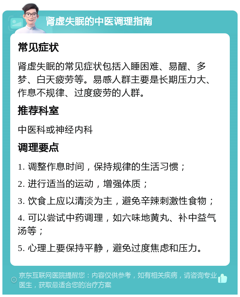 肾虚失眠的中医调理指南 常见症状 肾虚失眠的常见症状包括入睡困难、易醒、多梦、白天疲劳等。易感人群主要是长期压力大、作息不规律、过度疲劳的人群。 推荐科室 中医科或神经内科 调理要点 1. 调整作息时间，保持规律的生活习惯； 2. 进行适当的运动，增强体质； 3. 饮食上应以清淡为主，避免辛辣刺激性食物； 4. 可以尝试中药调理，如六味地黄丸、补中益气汤等； 5. 心理上要保持平静，避免过度焦虑和压力。