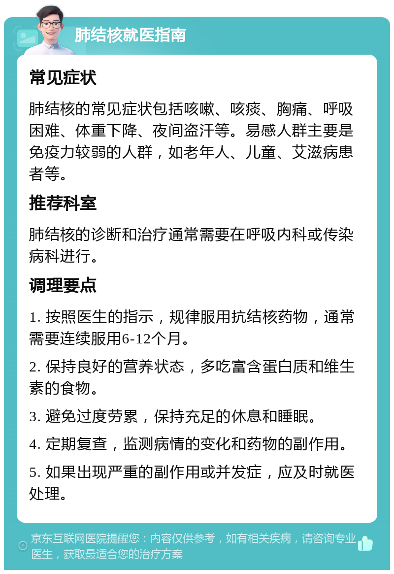 肺结核就医指南 常见症状 肺结核的常见症状包括咳嗽、咳痰、胸痛、呼吸困难、体重下降、夜间盗汗等。易感人群主要是免疫力较弱的人群，如老年人、儿童、艾滋病患者等。 推荐科室 肺结核的诊断和治疗通常需要在呼吸内科或传染病科进行。 调理要点 1. 按照医生的指示，规律服用抗结核药物，通常需要连续服用6-12个月。 2. 保持良好的营养状态，多吃富含蛋白质和维生素的食物。 3. 避免过度劳累，保持充足的休息和睡眠。 4. 定期复查，监测病情的变化和药物的副作用。 5. 如果出现严重的副作用或并发症，应及时就医处理。