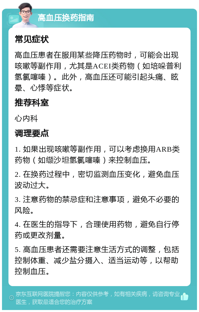 高血压换药指南 常见症状 高血压患者在服用某些降压药物时，可能会出现咳嗽等副作用，尤其是ACEI类药物（如培哚普利氢氯噻嗪）。此外，高血压还可能引起头痛、眩晕、心悸等症状。 推荐科室 心内科 调理要点 1. 如果出现咳嗽等副作用，可以考虑换用ARB类药物（如缬沙坦氢氯噻嗪）来控制血压。 2. 在换药过程中，密切监测血压变化，避免血压波动过大。 3. 注意药物的禁忌症和注意事项，避免不必要的风险。 4. 在医生的指导下，合理使用药物，避免自行停药或更改剂量。 5. 高血压患者还需要注意生活方式的调整，包括控制体重、减少盐分摄入、适当运动等，以帮助控制血压。