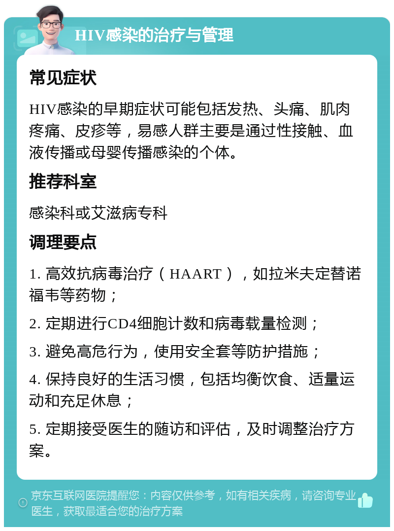 HIV感染的治疗与管理 常见症状 HIV感染的早期症状可能包括发热、头痛、肌肉疼痛、皮疹等，易感人群主要是通过性接触、血液传播或母婴传播感染的个体。 推荐科室 感染科或艾滋病专科 调理要点 1. 高效抗病毒治疗（HAART），如拉米夫定替诺福韦等药物； 2. 定期进行CD4细胞计数和病毒载量检测； 3. 避免高危行为，使用安全套等防护措施； 4. 保持良好的生活习惯，包括均衡饮食、适量运动和充足休息； 5. 定期接受医生的随访和评估，及时调整治疗方案。