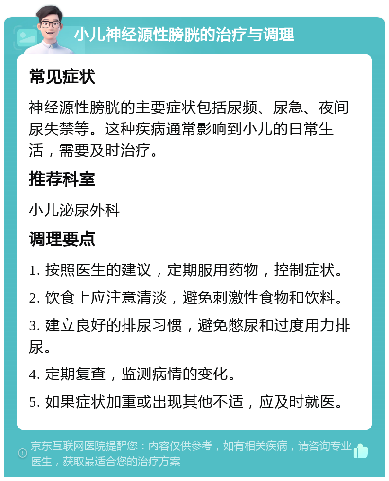 小儿神经源性膀胱的治疗与调理 常见症状 神经源性膀胱的主要症状包括尿频、尿急、夜间尿失禁等。这种疾病通常影响到小儿的日常生活，需要及时治疗。 推荐科室 小儿泌尿外科 调理要点 1. 按照医生的建议，定期服用药物，控制症状。 2. 饮食上应注意清淡，避免刺激性食物和饮料。 3. 建立良好的排尿习惯，避免憋尿和过度用力排尿。 4. 定期复查，监测病情的变化。 5. 如果症状加重或出现其他不适，应及时就医。