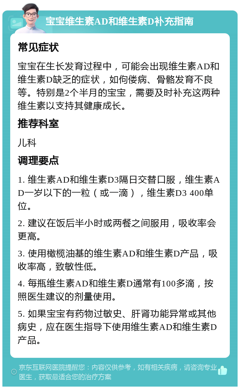 宝宝维生素AD和维生素D补充指南 常见症状 宝宝在生长发育过程中，可能会出现维生素AD和维生素D缺乏的症状，如佝偻病、骨骼发育不良等。特别是2个半月的宝宝，需要及时补充这两种维生素以支持其健康成长。 推荐科室 儿科 调理要点 1. 维生素AD和维生素D3隔日交替口服，维生素AD一岁以下的一粒（或一滴），维生素D3 400单位。 2. 建议在饭后半小时或两餐之间服用，吸收率会更高。 3. 使用橄榄油基的维生素AD和维生素D产品，吸收率高，致敏性低。 4. 每瓶维生素AD和维生素D通常有100多滴，按照医生建议的剂量使用。 5. 如果宝宝有药物过敏史、肝肾功能异常或其他病史，应在医生指导下使用维生素AD和维生素D产品。