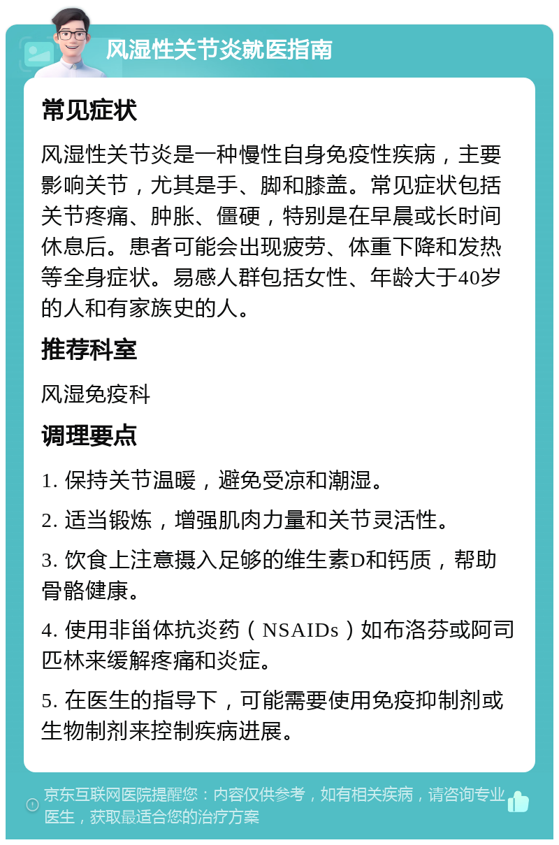 风湿性关节炎就医指南 常见症状 风湿性关节炎是一种慢性自身免疫性疾病，主要影响关节，尤其是手、脚和膝盖。常见症状包括关节疼痛、肿胀、僵硬，特别是在早晨或长时间休息后。患者可能会出现疲劳、体重下降和发热等全身症状。易感人群包括女性、年龄大于40岁的人和有家族史的人。 推荐科室 风湿免疫科 调理要点 1. 保持关节温暖，避免受凉和潮湿。 2. 适当锻炼，增强肌肉力量和关节灵活性。 3. 饮食上注意摄入足够的维生素D和钙质，帮助骨骼健康。 4. 使用非甾体抗炎药（NSAIDs）如布洛芬或阿司匹林来缓解疼痛和炎症。 5. 在医生的指导下，可能需要使用免疫抑制剂或生物制剂来控制疾病进展。