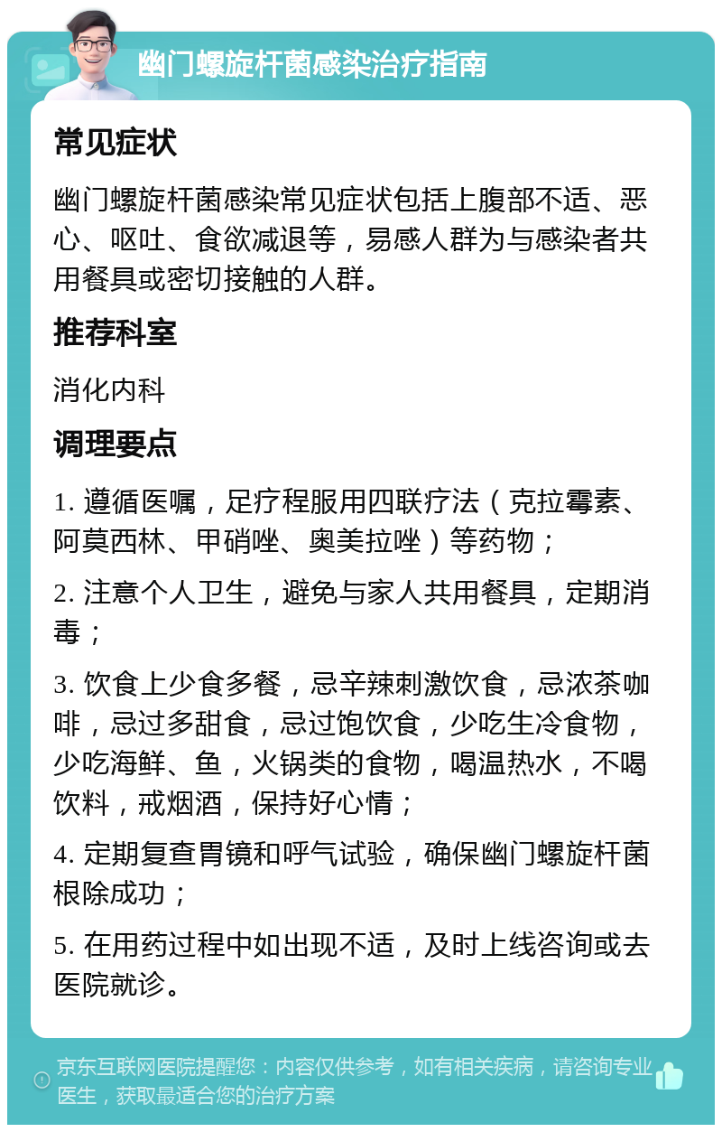 幽门螺旋杆菌感染治疗指南 常见症状 幽门螺旋杆菌感染常见症状包括上腹部不适、恶心、呕吐、食欲减退等，易感人群为与感染者共用餐具或密切接触的人群。 推荐科室 消化内科 调理要点 1. 遵循医嘱，足疗程服用四联疗法（克拉霉素、阿莫西林、甲硝唑、奥美拉唑）等药物； 2. 注意个人卫生，避免与家人共用餐具，定期消毒； 3. 饮食上少食多餐，忌辛辣刺激饮食，忌浓茶咖啡，忌过多甜食，忌过饱饮食，少吃生冷食物，少吃海鲜、鱼，火锅类的食物，喝温热水，不喝饮料，戒烟酒，保持好心情； 4. 定期复查胃镜和呼气试验，确保幽门螺旋杆菌根除成功； 5. 在用药过程中如出现不适，及时上线咨询或去医院就诊。