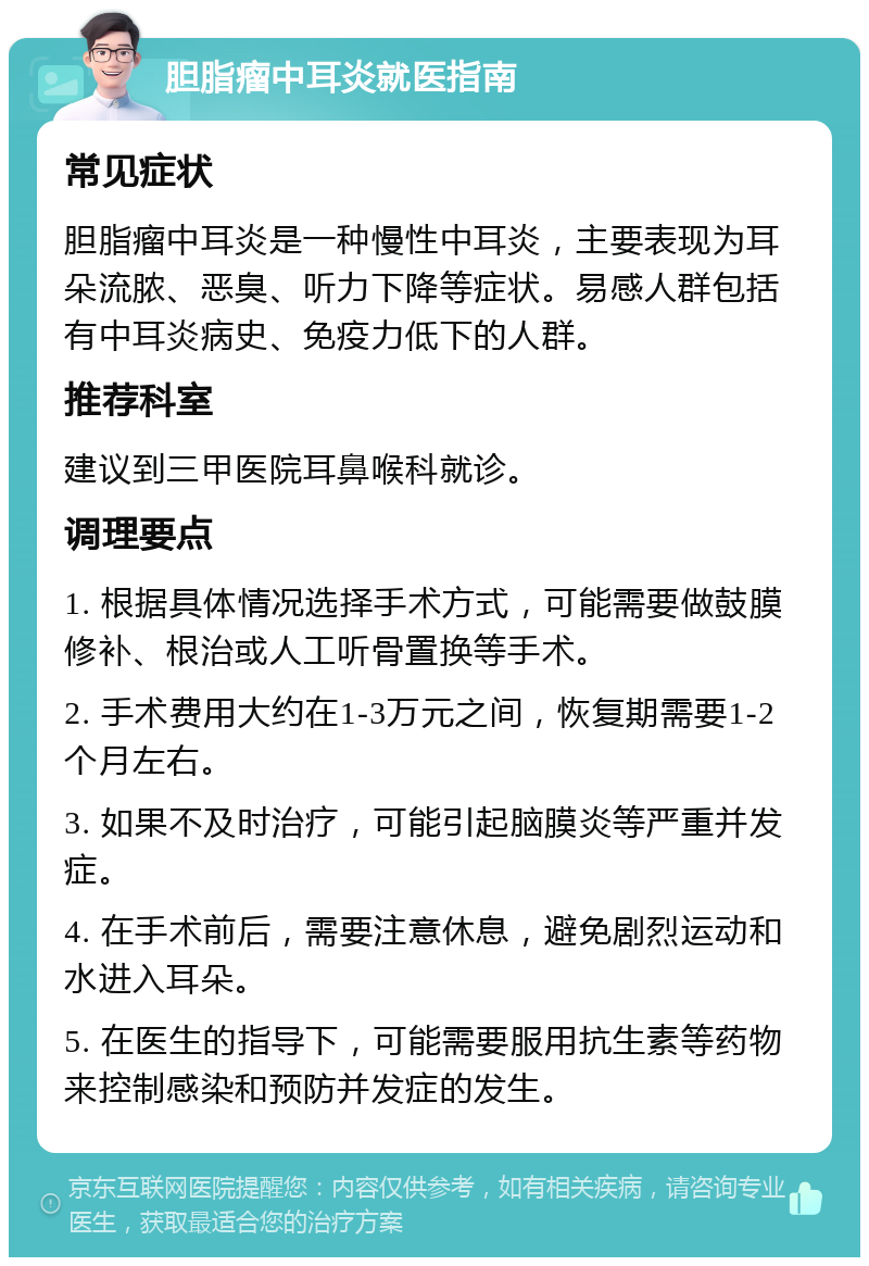 胆脂瘤中耳炎就医指南 常见症状 胆脂瘤中耳炎是一种慢性中耳炎，主要表现为耳朵流脓、恶臭、听力下降等症状。易感人群包括有中耳炎病史、免疫力低下的人群。 推荐科室 建议到三甲医院耳鼻喉科就诊。 调理要点 1. 根据具体情况选择手术方式，可能需要做鼓膜修补、根治或人工听骨置换等手术。 2. 手术费用大约在1-3万元之间，恢复期需要1-2个月左右。 3. 如果不及时治疗，可能引起脑膜炎等严重并发症。 4. 在手术前后，需要注意休息，避免剧烈运动和水进入耳朵。 5. 在医生的指导下，可能需要服用抗生素等药物来控制感染和预防并发症的发生。