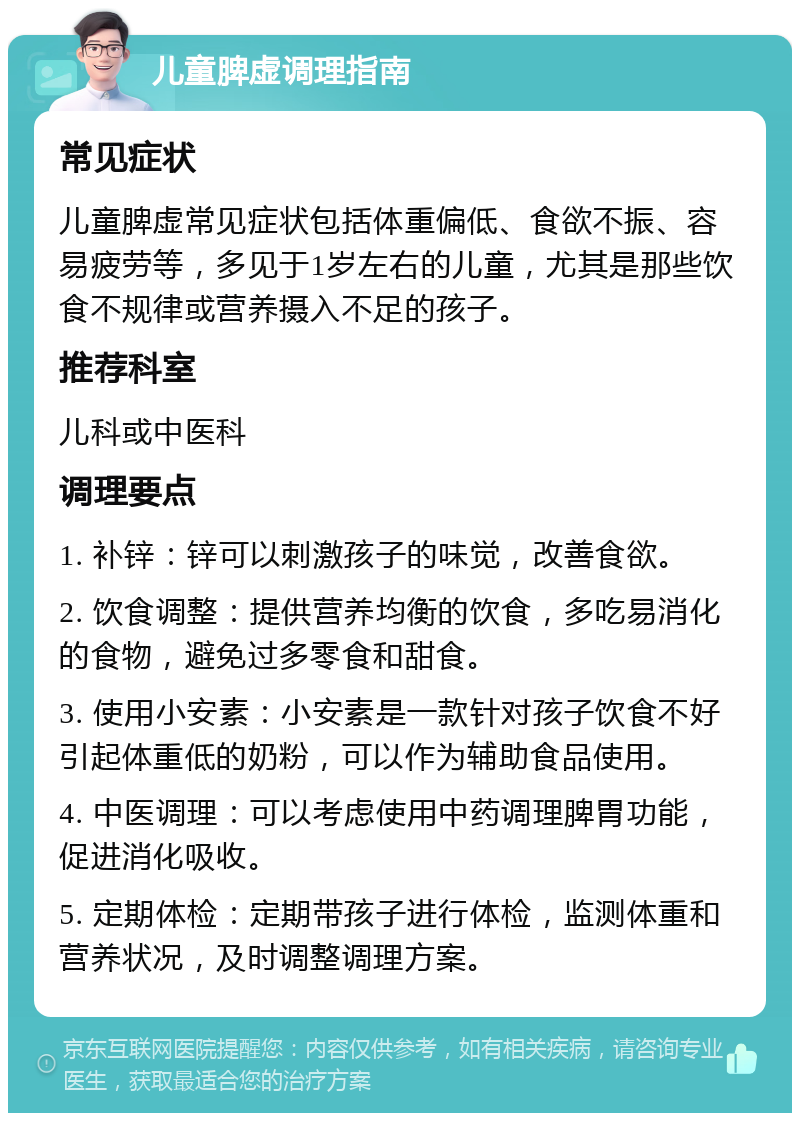 儿童脾虚调理指南 常见症状 儿童脾虚常见症状包括体重偏低、食欲不振、容易疲劳等，多见于1岁左右的儿童，尤其是那些饮食不规律或营养摄入不足的孩子。 推荐科室 儿科或中医科 调理要点 1. 补锌：锌可以刺激孩子的味觉，改善食欲。 2. 饮食调整：提供营养均衡的饮食，多吃易消化的食物，避免过多零食和甜食。 3. 使用小安素：小安素是一款针对孩子饮食不好引起体重低的奶粉，可以作为辅助食品使用。 4. 中医调理：可以考虑使用中药调理脾胃功能，促进消化吸收。 5. 定期体检：定期带孩子进行体检，监测体重和营养状况，及时调整调理方案。