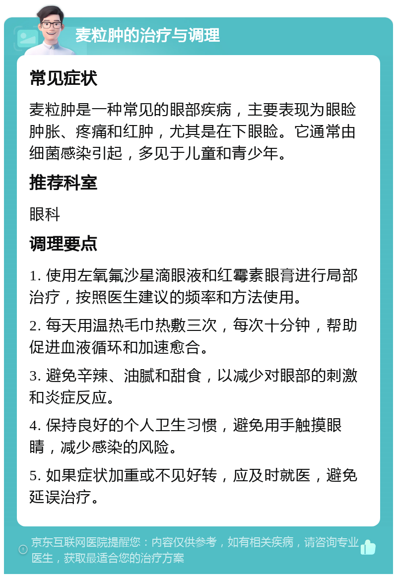 麦粒肿的治疗与调理 常见症状 麦粒肿是一种常见的眼部疾病，主要表现为眼睑肿胀、疼痛和红肿，尤其是在下眼睑。它通常由细菌感染引起，多见于儿童和青少年。 推荐科室 眼科 调理要点 1. 使用左氧氟沙星滴眼液和红霉素眼膏进行局部治疗，按照医生建议的频率和方法使用。 2. 每天用温热毛巾热敷三次，每次十分钟，帮助促进血液循环和加速愈合。 3. 避免辛辣、油腻和甜食，以减少对眼部的刺激和炎症反应。 4. 保持良好的个人卫生习惯，避免用手触摸眼睛，减少感染的风险。 5. 如果症状加重或不见好转，应及时就医，避免延误治疗。