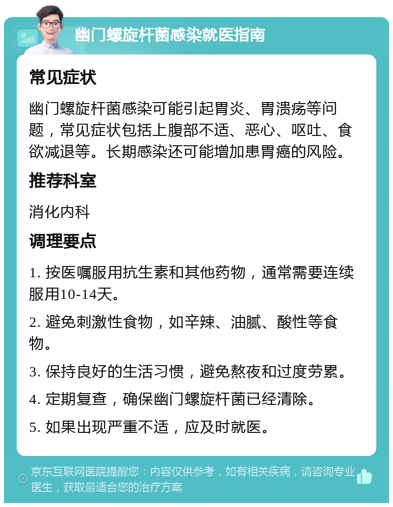 幽门螺旋杆菌感染就医指南 常见症状 幽门螺旋杆菌感染可能引起胃炎、胃溃疡等问题，常见症状包括上腹部不适、恶心、呕吐、食欲减退等。长期感染还可能增加患胃癌的风险。 推荐科室 消化内科 调理要点 1. 按医嘱服用抗生素和其他药物，通常需要连续服用10-14天。 2. 避免刺激性食物，如辛辣、油腻、酸性等食物。 3. 保持良好的生活习惯，避免熬夜和过度劳累。 4. 定期复查，确保幽门螺旋杆菌已经清除。 5. 如果出现严重不适，应及时就医。