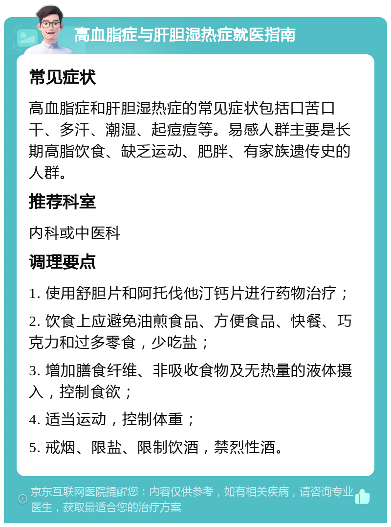 高血脂症与肝胆湿热症就医指南 常见症状 高血脂症和肝胆湿热症的常见症状包括口苦口干、多汗、潮湿、起痘痘等。易感人群主要是长期高脂饮食、缺乏运动、肥胖、有家族遗传史的人群。 推荐科室 内科或中医科 调理要点 1. 使用舒胆片和阿托伐他汀钙片进行药物治疗； 2. 饮食上应避免油煎食品、方便食品、快餐、巧克力和过多零食，少吃盐； 3. 增加膳食纤维、非吸收食物及无热量的液体摄入，控制食欲； 4. 适当运动，控制体重； 5. 戒烟、限盐、限制饮酒，禁烈性酒。