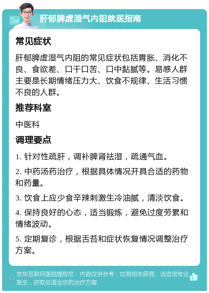 肝郁脾虚湿气内阻就医指南 常见症状 肝郁脾虚湿气内阻的常见症状包括胃胀、消化不良、食欲差、口干口苦、口中黏腻等。易感人群主要是长期情绪压力大、饮食不规律、生活习惯不良的人群。 推荐科室 中医科 调理要点 1. 针对性疏肝，调补脾肾祛湿，疏通气血。 2. 中药汤药治疗，根据具体情况开具合适的药物和药量。 3. 饮食上应少食辛辣刺激生冷油腻，清淡饮食。 4. 保持良好的心态，适当锻炼，避免过度劳累和情绪波动。 5. 定期复诊，根据舌苔和症状恢复情况调整治疗方案。