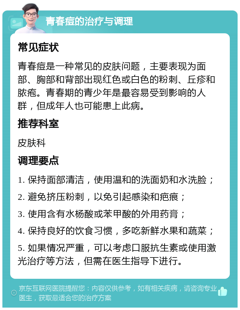 青春痘的治疗与调理 常见症状 青春痘是一种常见的皮肤问题，主要表现为面部、胸部和背部出现红色或白色的粉刺、丘疹和脓疱。青春期的青少年是最容易受到影响的人群，但成年人也可能患上此病。 推荐科室 皮肤科 调理要点 1. 保持面部清洁，使用温和的洗面奶和水洗脸； 2. 避免挤压粉刺，以免引起感染和疤痕； 3. 使用含有水杨酸或苯甲酸的外用药膏； 4. 保持良好的饮食习惯，多吃新鲜水果和蔬菜； 5. 如果情况严重，可以考虑口服抗生素或使用激光治疗等方法，但需在医生指导下进行。