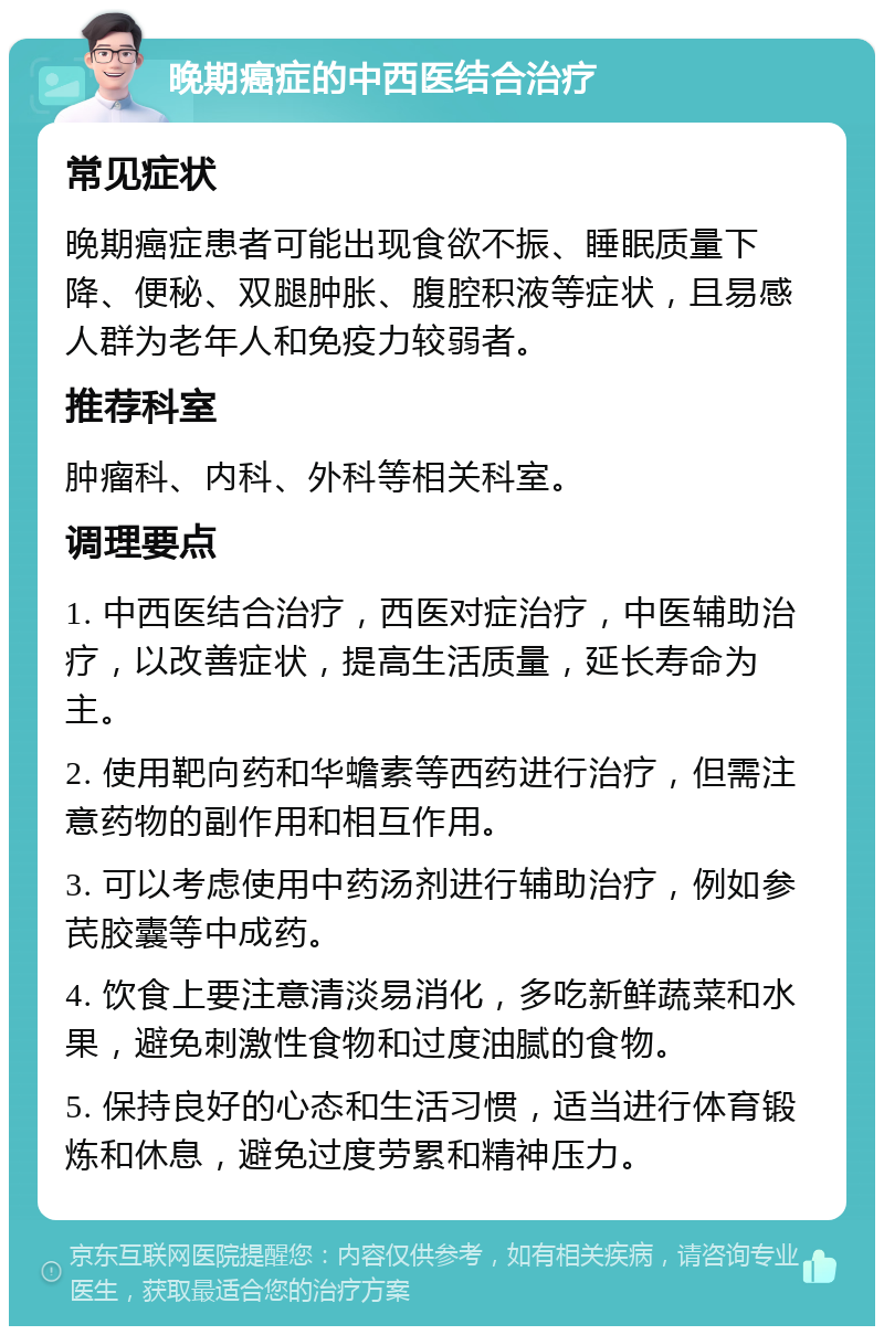 晚期癌症的中西医结合治疗 常见症状 晚期癌症患者可能出现食欲不振、睡眠质量下降、便秘、双腿肿胀、腹腔积液等症状，且易感人群为老年人和免疫力较弱者。 推荐科室 肿瘤科、内科、外科等相关科室。 调理要点 1. 中西医结合治疗，西医对症治疗，中医辅助治疗，以改善症状，提高生活质量，延长寿命为主。 2. 使用靶向药和华蟾素等西药进行治疗，但需注意药物的副作用和相互作用。 3. 可以考虑使用中药汤剂进行辅助治疗，例如参芪胶囊等中成药。 4. 饮食上要注意清淡易消化，多吃新鲜蔬菜和水果，避免刺激性食物和过度油腻的食物。 5. 保持良好的心态和生活习惯，适当进行体育锻炼和休息，避免过度劳累和精神压力。