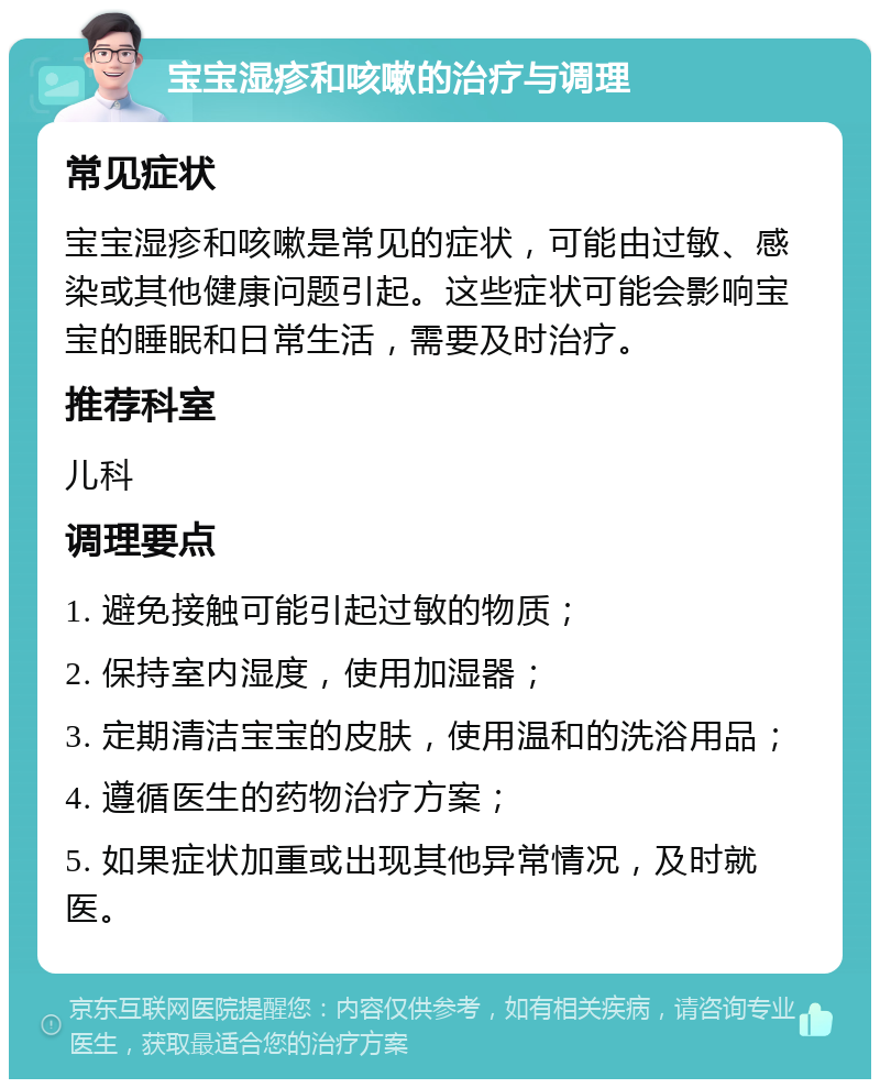 宝宝湿疹和咳嗽的治疗与调理 常见症状 宝宝湿疹和咳嗽是常见的症状，可能由过敏、感染或其他健康问题引起。这些症状可能会影响宝宝的睡眠和日常生活，需要及时治疗。 推荐科室 儿科 调理要点 1. 避免接触可能引起过敏的物质； 2. 保持室内湿度，使用加湿器； 3. 定期清洁宝宝的皮肤，使用温和的洗浴用品； 4. 遵循医生的药物治疗方案； 5. 如果症状加重或出现其他异常情况，及时就医。