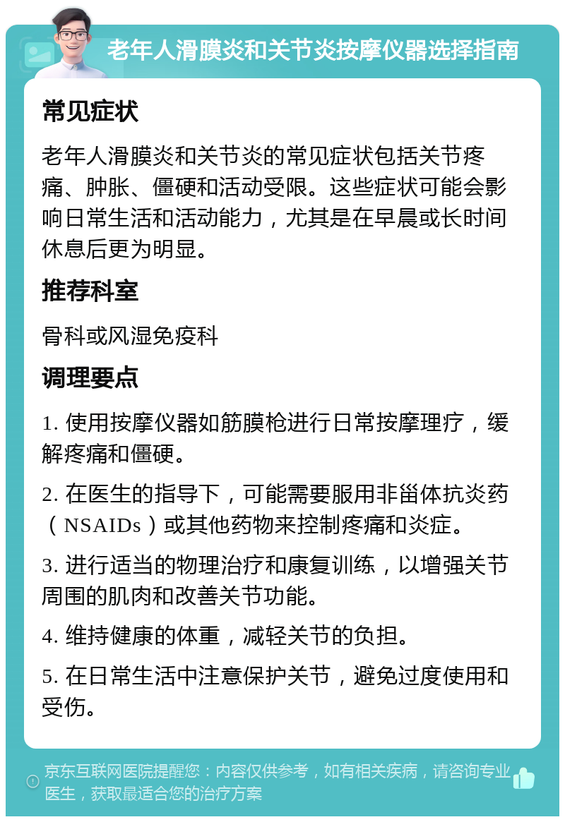 老年人滑膜炎和关节炎按摩仪器选择指南 常见症状 老年人滑膜炎和关节炎的常见症状包括关节疼痛、肿胀、僵硬和活动受限。这些症状可能会影响日常生活和活动能力，尤其是在早晨或长时间休息后更为明显。 推荐科室 骨科或风湿免疫科 调理要点 1. 使用按摩仪器如筋膜枪进行日常按摩理疗，缓解疼痛和僵硬。 2. 在医生的指导下，可能需要服用非甾体抗炎药（NSAIDs）或其他药物来控制疼痛和炎症。 3. 进行适当的物理治疗和康复训练，以增强关节周围的肌肉和改善关节功能。 4. 维持健康的体重，减轻关节的负担。 5. 在日常生活中注意保护关节，避免过度使用和受伤。