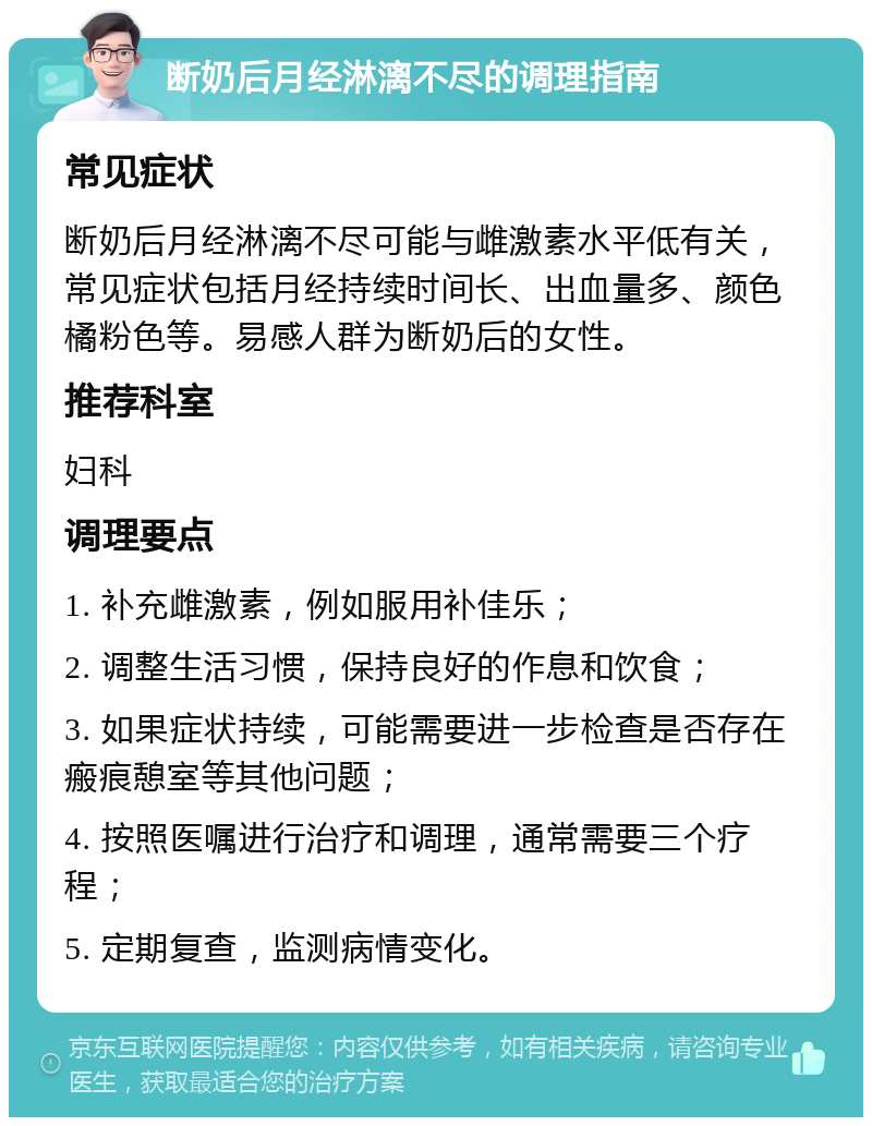 断奶后月经淋漓不尽的调理指南 常见症状 断奶后月经淋漓不尽可能与雌激素水平低有关，常见症状包括月经持续时间长、出血量多、颜色橘粉色等。易感人群为断奶后的女性。 推荐科室 妇科 调理要点 1. 补充雌激素，例如服用补佳乐； 2. 调整生活习惯，保持良好的作息和饮食； 3. 如果症状持续，可能需要进一步检查是否存在瘢痕憩室等其他问题； 4. 按照医嘱进行治疗和调理，通常需要三个疗程； 5. 定期复查，监测病情变化。