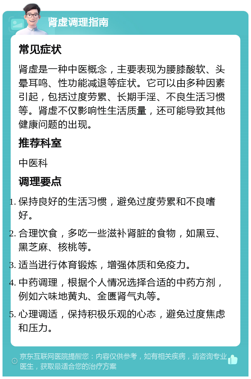 肾虚调理指南 常见症状 肾虚是一种中医概念，主要表现为腰膝酸软、头晕耳鸣、性功能减退等症状。它可以由多种因素引起，包括过度劳累、长期手淫、不良生活习惯等。肾虚不仅影响性生活质量，还可能导致其他健康问题的出现。 推荐科室 中医科 调理要点 保持良好的生活习惯，避免过度劳累和不良嗜好。 合理饮食，多吃一些滋补肾脏的食物，如黑豆、黑芝麻、核桃等。 适当进行体育锻炼，增强体质和免疫力。 中药调理，根据个人情况选择合适的中药方剂，例如六味地黄丸、金匮肾气丸等。 心理调适，保持积极乐观的心态，避免过度焦虑和压力。