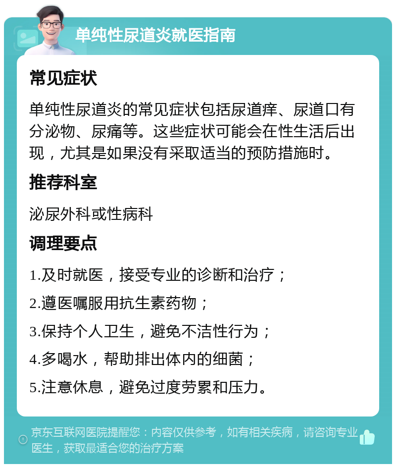 单纯性尿道炎就医指南 常见症状 单纯性尿道炎的常见症状包括尿道痒、尿道口有分泌物、尿痛等。这些症状可能会在性生活后出现，尤其是如果没有采取适当的预防措施时。 推荐科室 泌尿外科或性病科 调理要点 1.及时就医，接受专业的诊断和治疗； 2.遵医嘱服用抗生素药物； 3.保持个人卫生，避免不洁性行为； 4.多喝水，帮助排出体内的细菌； 5.注意休息，避免过度劳累和压力。