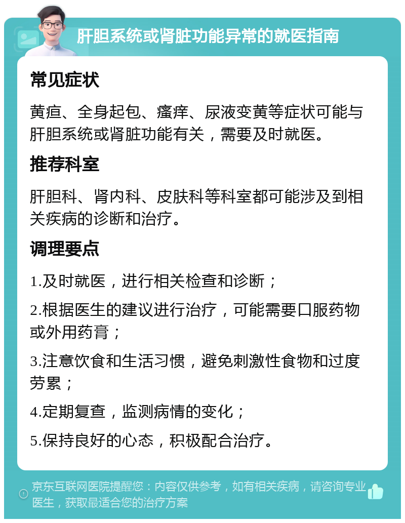 肝胆系统或肾脏功能异常的就医指南 常见症状 黄疸、全身起包、瘙痒、尿液变黄等症状可能与肝胆系统或肾脏功能有关，需要及时就医。 推荐科室 肝胆科、肾内科、皮肤科等科室都可能涉及到相关疾病的诊断和治疗。 调理要点 1.及时就医，进行相关检查和诊断； 2.根据医生的建议进行治疗，可能需要口服药物或外用药膏； 3.注意饮食和生活习惯，避免刺激性食物和过度劳累； 4.定期复查，监测病情的变化； 5.保持良好的心态，积极配合治疗。