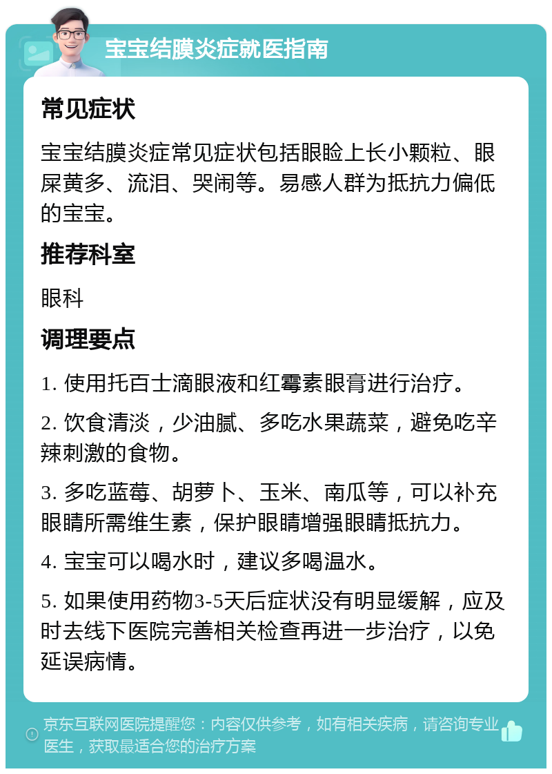 宝宝结膜炎症就医指南 常见症状 宝宝结膜炎症常见症状包括眼睑上长小颗粒、眼屎黄多、流泪、哭闹等。易感人群为抵抗力偏低的宝宝。 推荐科室 眼科 调理要点 1. 使用托百士滴眼液和红霉素眼膏进行治疗。 2. 饮食清淡，少油腻、多吃水果蔬菜，避免吃辛辣刺激的食物。 3. 多吃蓝莓、胡萝卜、玉米、南瓜等，可以补充眼睛所需维生素，保护眼睛增强眼睛抵抗力。 4. 宝宝可以喝水时，建议多喝温水。 5. 如果使用药物3-5天后症状没有明显缓解，应及时去线下医院完善相关检查再进一步治疗，以免延误病情。