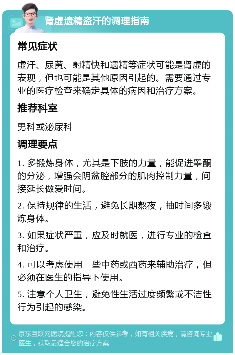 肾虚遗精盗汗的调理指南 常见症状 虚汗、尿黄、射精快和遗精等症状可能是肾虚的表现，但也可能是其他原因引起的。需要通过专业的医疗检查来确定具体的病因和治疗方案。 推荐科室 男科或泌尿科 调理要点 1. 多锻炼身体，尤其是下肢的力量，能促进睾酮的分泌，增强会阴盆腔部分的肌肉控制力量，间接延长做爱时间。 2. 保持规律的生活，避免长期熬夜，抽时间多锻炼身体。 3. 如果症状严重，应及时就医，进行专业的检查和治疗。 4. 可以考虑使用一些中药或西药来辅助治疗，但必须在医生的指导下使用。 5. 注意个人卫生，避免性生活过度频繁或不洁性行为引起的感染。