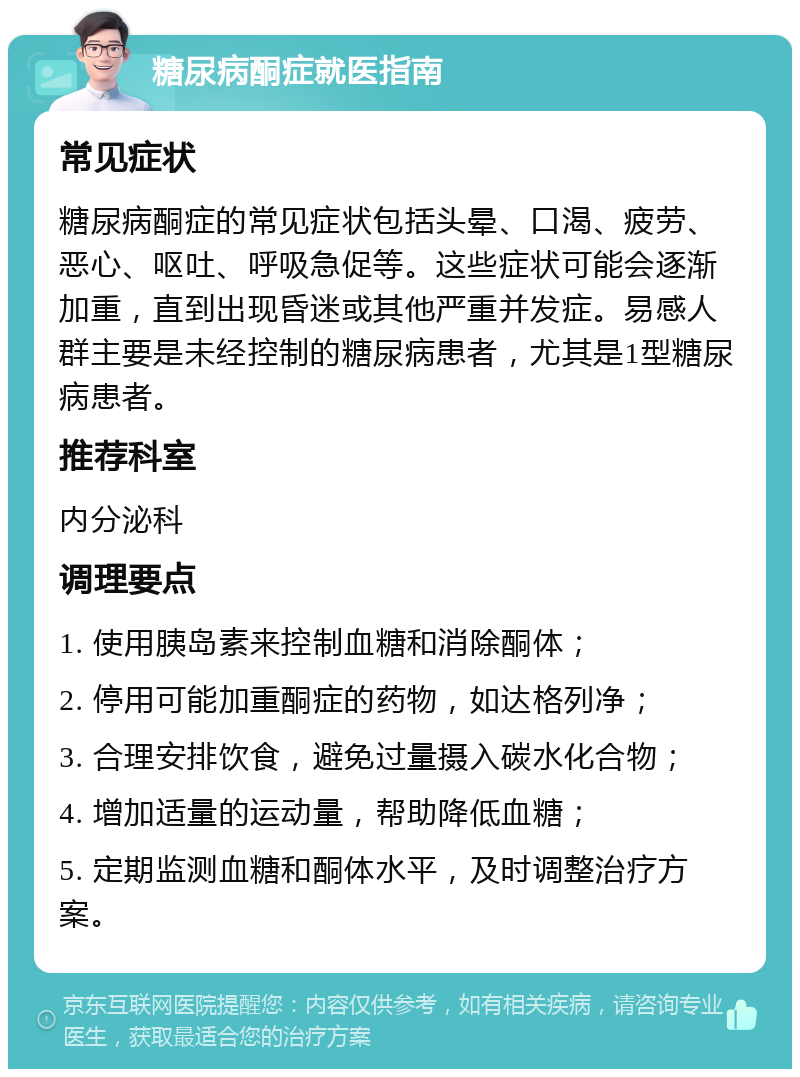 糖尿病酮症就医指南 常见症状 糖尿病酮症的常见症状包括头晕、口渴、疲劳、恶心、呕吐、呼吸急促等。这些症状可能会逐渐加重，直到出现昏迷或其他严重并发症。易感人群主要是未经控制的糖尿病患者，尤其是1型糖尿病患者。 推荐科室 内分泌科 调理要点 1. 使用胰岛素来控制血糖和消除酮体； 2. 停用可能加重酮症的药物，如达格列净； 3. 合理安排饮食，避免过量摄入碳水化合物； 4. 增加适量的运动量，帮助降低血糖； 5. 定期监测血糖和酮体水平，及时调整治疗方案。