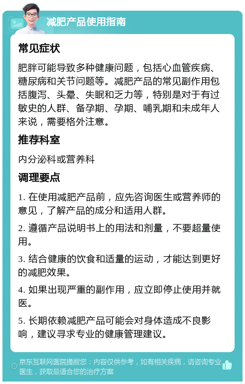 减肥产品使用指南 常见症状 肥胖可能导致多种健康问题，包括心血管疾病、糖尿病和关节问题等。减肥产品的常见副作用包括腹泻、头晕、失眠和乏力等，特别是对于有过敏史的人群、备孕期、孕期、哺乳期和未成年人来说，需要格外注意。 推荐科室 内分泌科或营养科 调理要点 1. 在使用减肥产品前，应先咨询医生或营养师的意见，了解产品的成分和适用人群。 2. 遵循产品说明书上的用法和剂量，不要超量使用。 3. 结合健康的饮食和适量的运动，才能达到更好的减肥效果。 4. 如果出现严重的副作用，应立即停止使用并就医。 5. 长期依赖减肥产品可能会对身体造成不良影响，建议寻求专业的健康管理建议。