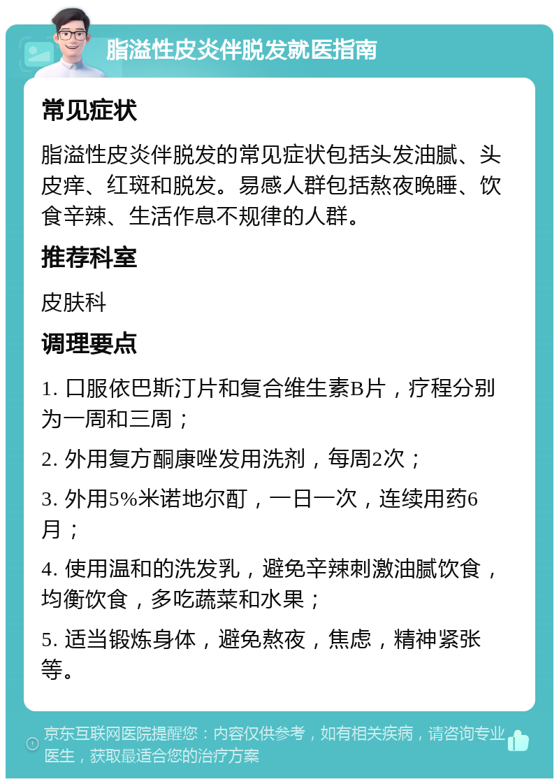 脂溢性皮炎伴脱发就医指南 常见症状 脂溢性皮炎伴脱发的常见症状包括头发油腻、头皮痒、红斑和脱发。易感人群包括熬夜晚睡、饮食辛辣、生活作息不规律的人群。 推荐科室 皮肤科 调理要点 1. 口服依巴斯汀片和复合维生素B片，疗程分别为一周和三周； 2. 外用复方酮康唑发用洗剂，每周2次； 3. 外用5%米诺地尔酊，一日一次，连续用药6月； 4. 使用温和的洗发乳，避免辛辣刺激油腻饮食，均衡饮食，多吃蔬菜和水果； 5. 适当锻炼身体，避免熬夜，焦虑，精神紧张等。