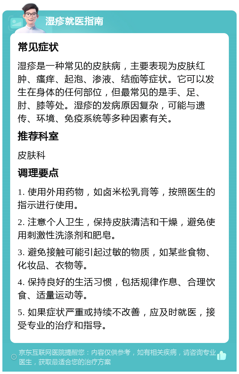 湿疹就医指南 常见症状 湿疹是一种常见的皮肤病，主要表现为皮肤红肿、瘙痒、起泡、渗液、结痂等症状。它可以发生在身体的任何部位，但最常见的是手、足、肘、膝等处。湿疹的发病原因复杂，可能与遗传、环境、免疫系统等多种因素有关。 推荐科室 皮肤科 调理要点 1. 使用外用药物，如卤米松乳膏等，按照医生的指示进行使用。 2. 注意个人卫生，保持皮肤清洁和干燥，避免使用刺激性洗涤剂和肥皂。 3. 避免接触可能引起过敏的物质，如某些食物、化妆品、衣物等。 4. 保持良好的生活习惯，包括规律作息、合理饮食、适量运动等。 5. 如果症状严重或持续不改善，应及时就医，接受专业的治疗和指导。