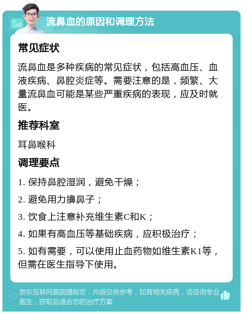 流鼻血的原因和调理方法 常见症状 流鼻血是多种疾病的常见症状，包括高血压、血液疾病、鼻腔炎症等。需要注意的是，频繁、大量流鼻血可能是某些严重疾病的表现，应及时就医。 推荐科室 耳鼻喉科 调理要点 1. 保持鼻腔湿润，避免干燥； 2. 避免用力擤鼻子； 3. 饮食上注意补充维生素C和K； 4. 如果有高血压等基础疾病，应积极治疗； 5. 如有需要，可以使用止血药物如维生素K1等，但需在医生指导下使用。