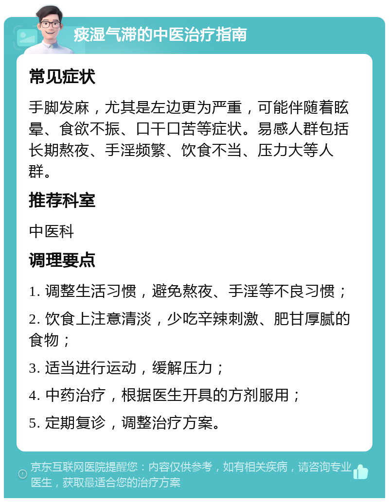 痰湿气滞的中医治疗指南 常见症状 手脚发麻，尤其是左边更为严重，可能伴随着眩晕、食欲不振、口干口苦等症状。易感人群包括长期熬夜、手淫频繁、饮食不当、压力大等人群。 推荐科室 中医科 调理要点 1. 调整生活习惯，避免熬夜、手淫等不良习惯； 2. 饮食上注意清淡，少吃辛辣刺激、肥甘厚腻的食物； 3. 适当进行运动，缓解压力； 4. 中药治疗，根据医生开具的方剂服用； 5. 定期复诊，调整治疗方案。