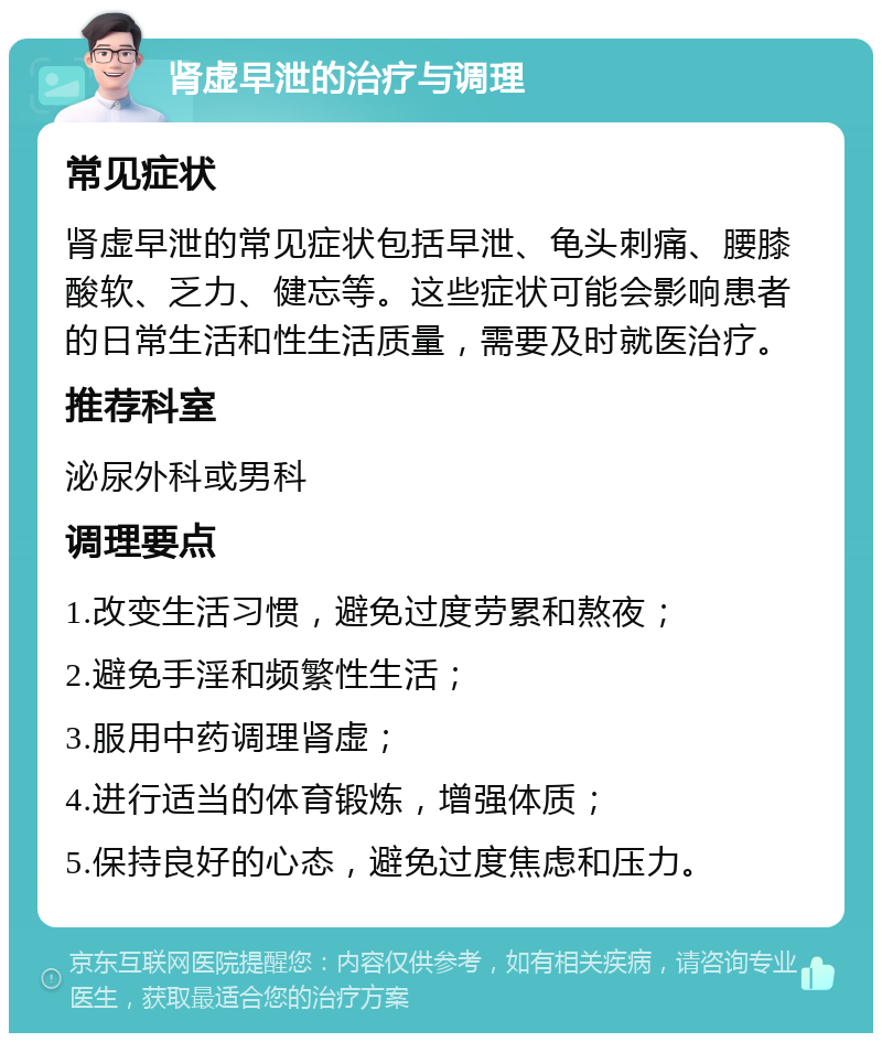 肾虚早泄的治疗与调理 常见症状 肾虚早泄的常见症状包括早泄、龟头刺痛、腰膝酸软、乏力、健忘等。这些症状可能会影响患者的日常生活和性生活质量，需要及时就医治疗。 推荐科室 泌尿外科或男科 调理要点 1.改变生活习惯，避免过度劳累和熬夜； 2.避免手淫和频繁性生活； 3.服用中药调理肾虚； 4.进行适当的体育锻炼，增强体质； 5.保持良好的心态，避免过度焦虑和压力。