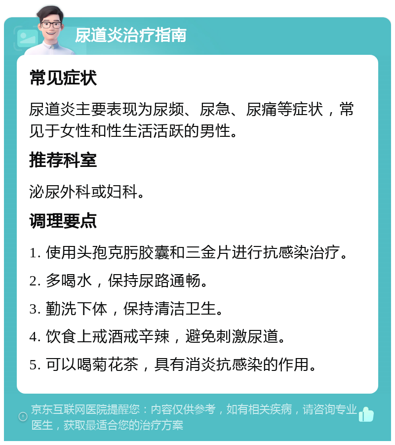 尿道炎治疗指南 常见症状 尿道炎主要表现为尿频、尿急、尿痛等症状，常见于女性和性生活活跃的男性。 推荐科室 泌尿外科或妇科。 调理要点 1. 使用头孢克肟胶囊和三金片进行抗感染治疗。 2. 多喝水，保持尿路通畅。 3. 勤洗下体，保持清洁卫生。 4. 饮食上戒酒戒辛辣，避免刺激尿道。 5. 可以喝菊花茶，具有消炎抗感染的作用。