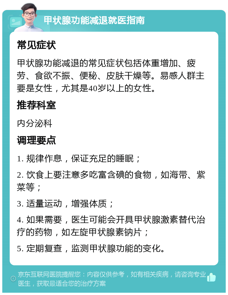 甲状腺功能减退就医指南 常见症状 甲状腺功能减退的常见症状包括体重增加、疲劳、食欲不振、便秘、皮肤干燥等。易感人群主要是女性，尤其是40岁以上的女性。 推荐科室 内分泌科 调理要点 1. 规律作息，保证充足的睡眠； 2. 饮食上要注意多吃富含碘的食物，如海带、紫菜等； 3. 适量运动，增强体质； 4. 如果需要，医生可能会开具甲状腺激素替代治疗的药物，如左旋甲状腺素钠片； 5. 定期复查，监测甲状腺功能的变化。