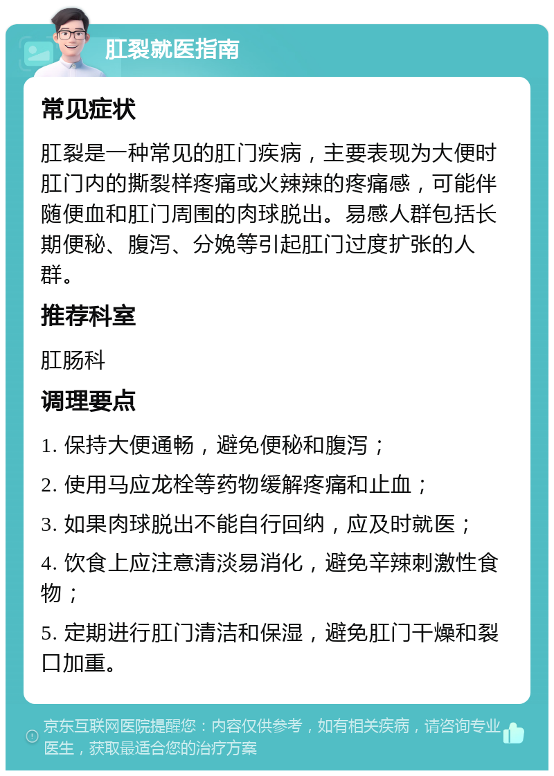 肛裂就医指南 常见症状 肛裂是一种常见的肛门疾病，主要表现为大便时肛门内的撕裂样疼痛或火辣辣的疼痛感，可能伴随便血和肛门周围的肉球脱出。易感人群包括长期便秘、腹泻、分娩等引起肛门过度扩张的人群。 推荐科室 肛肠科 调理要点 1. 保持大便通畅，避免便秘和腹泻； 2. 使用马应龙栓等药物缓解疼痛和止血； 3. 如果肉球脱出不能自行回纳，应及时就医； 4. 饮食上应注意清淡易消化，避免辛辣刺激性食物； 5. 定期进行肛门清洁和保湿，避免肛门干燥和裂口加重。