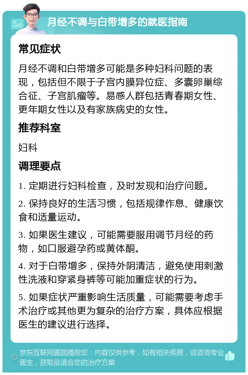 月经不调与白带增多的就医指南 常见症状 月经不调和白带增多可能是多种妇科问题的表现，包括但不限于子宫内膜异位症、多囊卵巢综合征、子宫肌瘤等。易感人群包括青春期女性、更年期女性以及有家族病史的女性。 推荐科室 妇科 调理要点 1. 定期进行妇科检查，及时发现和治疗问题。 2. 保持良好的生活习惯，包括规律作息、健康饮食和适量运动。 3. 如果医生建议，可能需要服用调节月经的药物，如口服避孕药或黄体酮。 4. 对于白带增多，保持外阴清洁，避免使用刺激性洗液和穿紧身裤等可能加重症状的行为。 5. 如果症状严重影响生活质量，可能需要考虑手术治疗或其他更为复杂的治疗方案，具体应根据医生的建议进行选择。