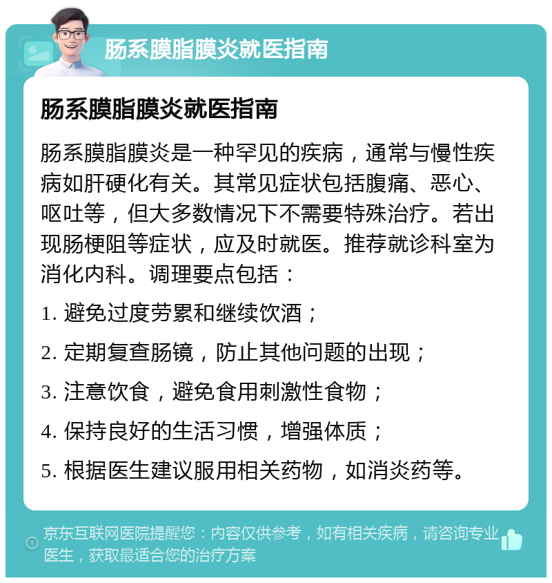 肠系膜脂膜炎就医指南 肠系膜脂膜炎就医指南 肠系膜脂膜炎是一种罕见的疾病，通常与慢性疾病如肝硬化有关。其常见症状包括腹痛、恶心、呕吐等，但大多数情况下不需要特殊治疗。若出现肠梗阻等症状，应及时就医。推荐就诊科室为消化内科。调理要点包括： 1. 避免过度劳累和继续饮酒； 2. 定期复查肠镜，防止其他问题的出现； 3. 注意饮食，避免食用刺激性食物； 4. 保持良好的生活习惯，增强体质； 5. 根据医生建议服用相关药物，如消炎药等。