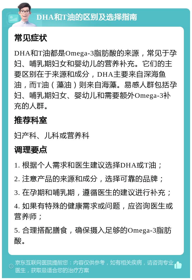 DHA和T油的区别及选择指南 常见症状 DHA和T油都是Omega-3脂肪酸的来源，常见于孕妇、哺乳期妇女和婴幼儿的营养补充。它们的主要区别在于来源和成分，DHA主要来自深海鱼油，而T油（藻油）则来自海藻。易感人群包括孕妇、哺乳期妇女、婴幼儿和需要额外Omega-3补充的人群。 推荐科室 妇产科、儿科或营养科 调理要点 1. 根据个人需求和医生建议选择DHA或T油； 2. 注意产品的来源和成分，选择可靠的品牌； 3. 在孕期和哺乳期，遵循医生的建议进行补充； 4. 如果有特殊的健康需求或问题，应咨询医生或营养师； 5. 合理搭配膳食，确保摄入足够的Omega-3脂肪酸。