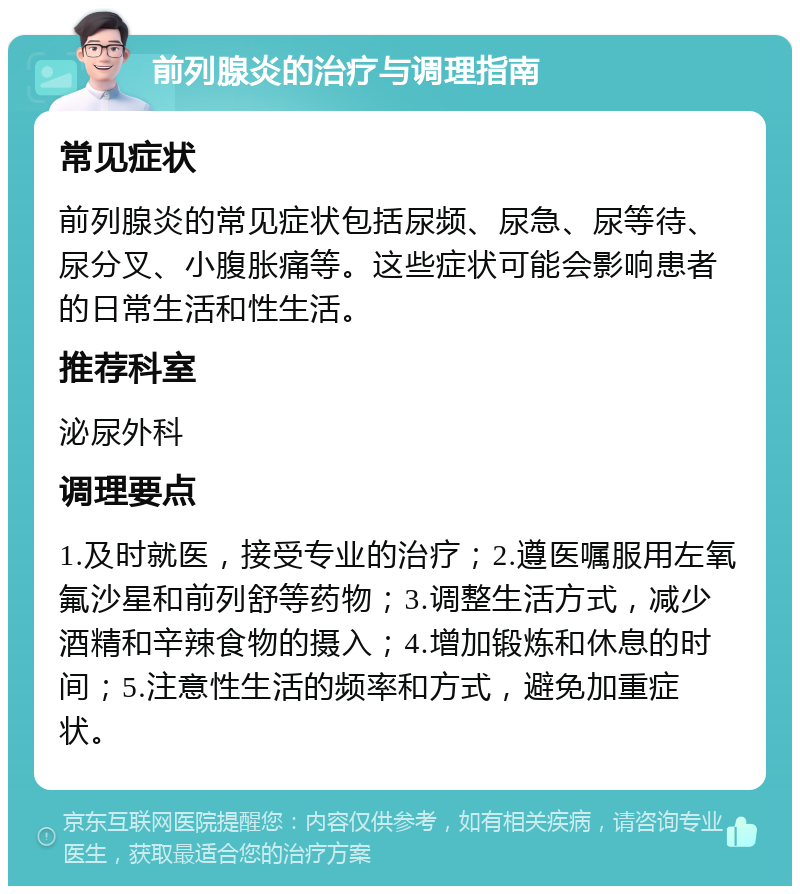 前列腺炎的治疗与调理指南 常见症状 前列腺炎的常见症状包括尿频、尿急、尿等待、尿分叉、小腹胀痛等。这些症状可能会影响患者的日常生活和性生活。 推荐科室 泌尿外科 调理要点 1.及时就医，接受专业的治疗；2.遵医嘱服用左氧氟沙星和前列舒等药物；3.调整生活方式，减少酒精和辛辣食物的摄入；4.增加锻炼和休息的时间；5.注意性生活的频率和方式，避免加重症状。