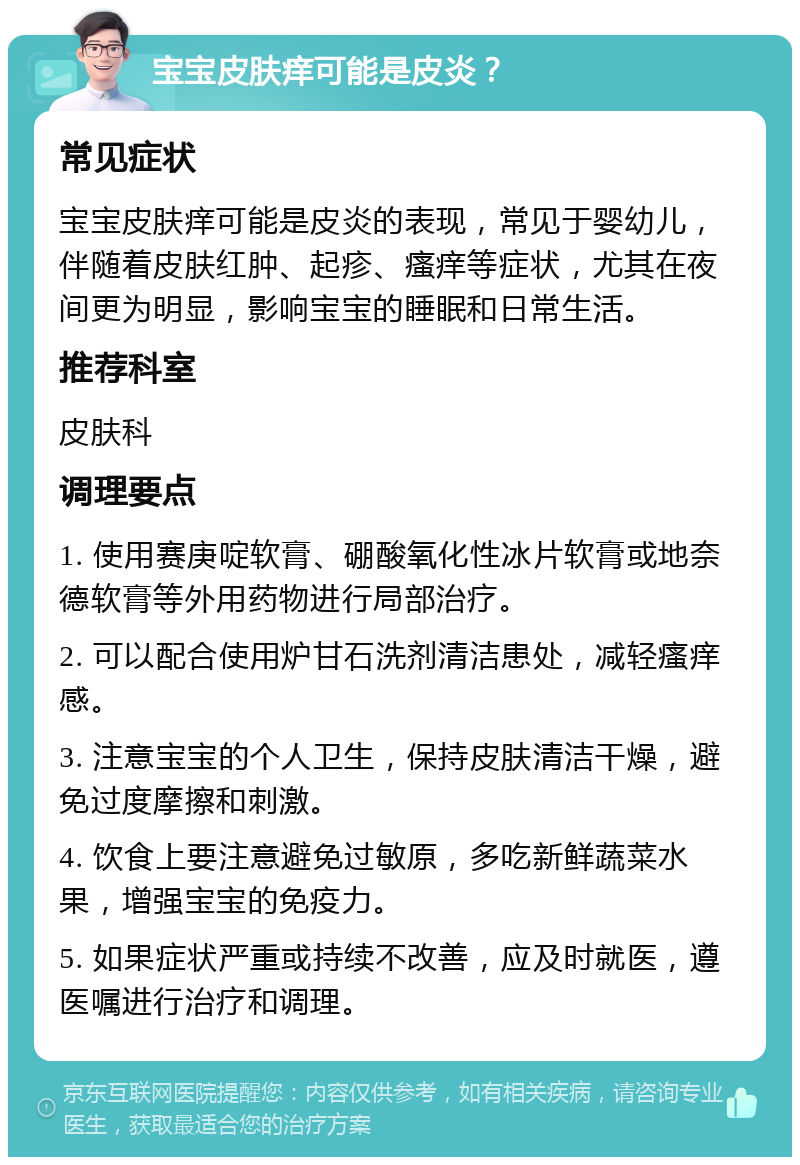 宝宝皮肤痒可能是皮炎？ 常见症状 宝宝皮肤痒可能是皮炎的表现，常见于婴幼儿，伴随着皮肤红肿、起疹、瘙痒等症状，尤其在夜间更为明显，影响宝宝的睡眠和日常生活。 推荐科室 皮肤科 调理要点 1. 使用赛庚啶软膏、硼酸氧化性冰片软膏或地奈德软膏等外用药物进行局部治疗。 2. 可以配合使用炉甘石洗剂清洁患处，减轻瘙痒感。 3. 注意宝宝的个人卫生，保持皮肤清洁干燥，避免过度摩擦和刺激。 4. 饮食上要注意避免过敏原，多吃新鲜蔬菜水果，增强宝宝的免疫力。 5. 如果症状严重或持续不改善，应及时就医，遵医嘱进行治疗和调理。