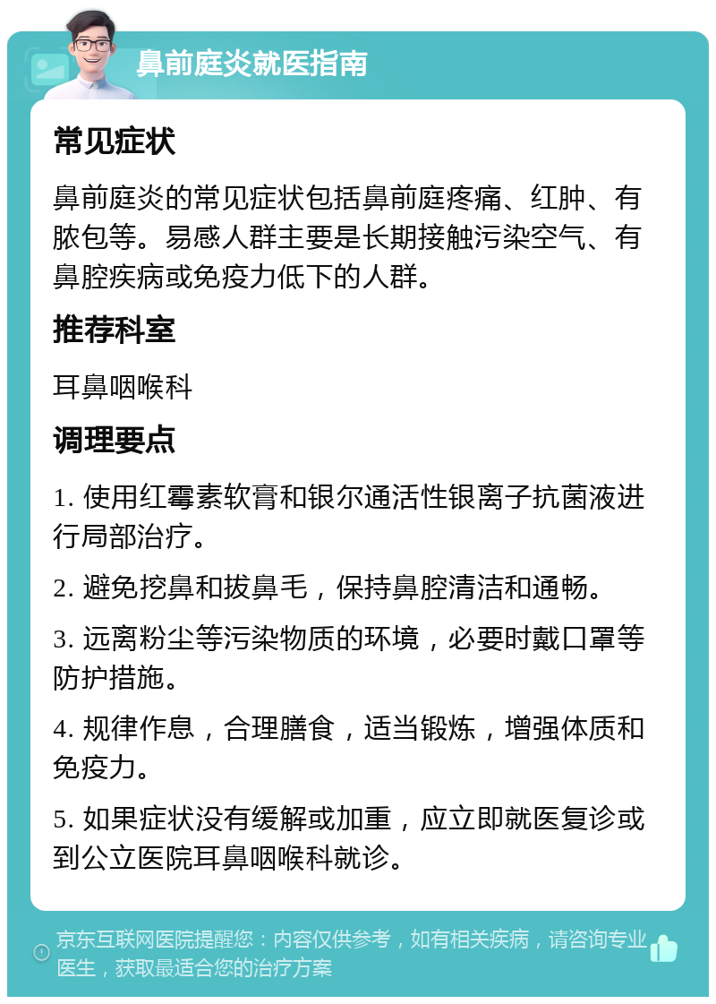 鼻前庭炎就医指南 常见症状 鼻前庭炎的常见症状包括鼻前庭疼痛、红肿、有脓包等。易感人群主要是长期接触污染空气、有鼻腔疾病或免疫力低下的人群。 推荐科室 耳鼻咽喉科 调理要点 1. 使用红霉素软膏和银尔通活性银离子抗菌液进行局部治疗。 2. 避免挖鼻和拔鼻毛，保持鼻腔清洁和通畅。 3. 远离粉尘等污染物质的环境，必要时戴口罩等防护措施。 4. 规律作息，合理膳食，适当锻炼，增强体质和免疫力。 5. 如果症状没有缓解或加重，应立即就医复诊或到公立医院耳鼻咽喉科就诊。